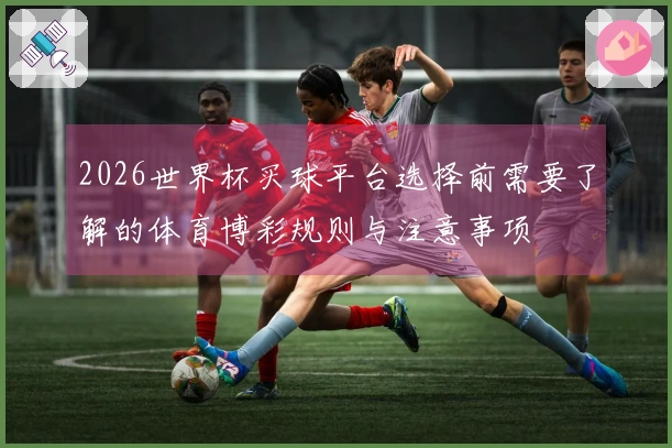 2026世界杯买球平台选择前需要了解的体育博彩规则与注意事项